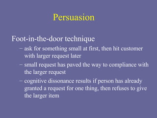 Persuasion Foot-in-the-door technique ask for something small at first, then hit customer with larger request later small request has paved the way to compliance with the larger request cognitive dissonance results if person has already granted a request for one thing, then refuses to give the larger item 