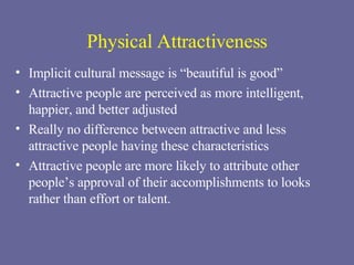 Physical Attractiveness Implicit cultural message is “beautiful is good” Attractive people are perceived as more intelligent, happier, and better adjusted Really no difference between attractive and less attractive people having these characteristics Attractive people are more likely to attribute other people’s approval of their accomplishments to looks rather than effort or talent. 
