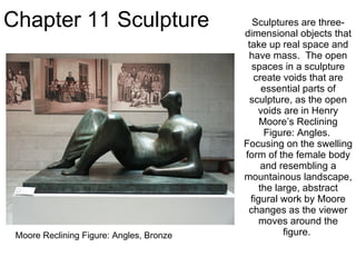 Chapter 11 Sculpture Sculptures are three-dimensional objects that take up real space and have mass.  The open spaces in a sculpture create voids that are essential parts of sculpture, as the open voids are in Henry Moore’s Reclining Figure: Angles.  Focusing on the swelling form of the female body and resembling a mountainous landscape, the large, abstract figural work by Moore changes as the viewer moves around the figure.  Moore Reclining Figure: Angles, Bronze 