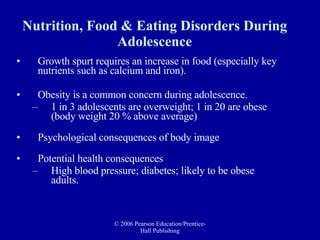 Nutrition, Food & Eating Disorders During Adolescence Growth spurt requires an increase in food (especially key nutrients such as calcium and iron).  Obesity is a common concern during adolescence. 1 in 3 adolescents are overweight; 1 in 20 are obese (body weight 20 % above average) Psychological consequences of body image  Potential health consequences  High blood pressure; diabetes; likely to be obese adults. 