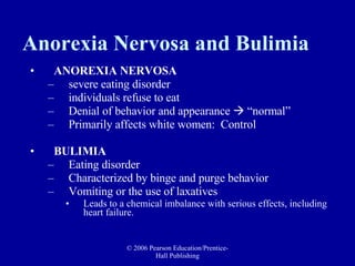 Anorexia Nervosa and Bulimia ANOREXIA NERVOSA   severe eating disorder  individuals refuse to eat Denial of behavior and appearance    “normal”  Primarily affects white women:  Control BULIMIA   Eating disorder  Characterized by binge and purge behavior Vomiting or the use of laxatives Leads to a chemical imbalance with serious effects, including heart failure.  