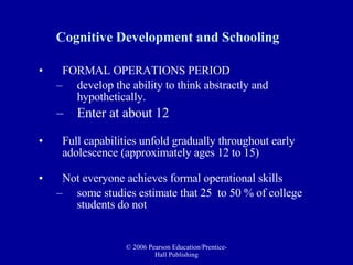 Cognitive Development and Schooling FORMAL OPERATIONS PERIOD   develop the ability to think abstractly and  hypothetically.  Enter at about 12 Full capabilities unfold gradually throughout early adolescence (approximately ages 12 to 15) Not everyone achieves formal operational skills  some studies estimate that 25  to 50 % of college students do not 