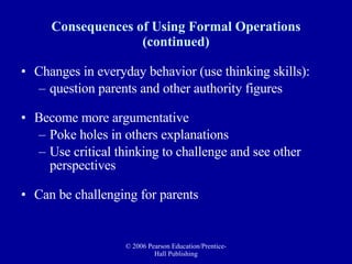 Consequences of Using Formal Operations (continued) Changes in everyday behavior (use thinking skills): question parents and other authority figures Become more argumentative Poke holes in others explanations Use critical thinking to challenge and see other perspectives Can be challenging for parents 