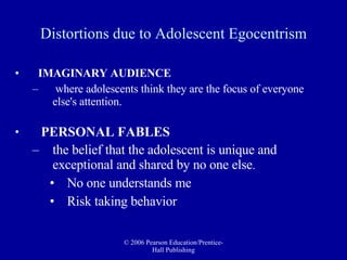 IMAGINARY AUDIENCE where adolescents think they are the focus of everyone else's attention. PERSONAL FABLES the belief that the adolescent is unique and exceptional and shared by no one else . No one understands me Risk taking behavior Distortions due to Adolescent Egocentrism 