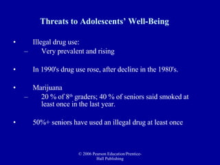 Threats to Adolescents’ Well-Being Illegal drug use: Very prevalent and rising In 1990's drug use rose, after decline in the 1980's.  Marijuana 20 % of 8 th  graders; 40 % of seniors said smoked at least once in the last year.  50%+ seniors have used an illegal drug at least once 