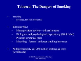 Smoking  declined, but still substantial Reasons why: Messages from society—advertisements  Biological and psychological dependency (10   habit) Pleasant emotional state  Modeling:  Parents’ and peer smoking increases  Will prematurely kill 200 million children & teens (worldwide) Tobacco: The Dangers of Smoking 