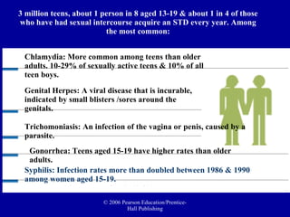 3 million teens, about 1 person in 8 aged 13-19 & about 1 in 4 of those who have had sexual intercourse acquire an STD every year. Among the most common: Chlamydia: More common among teens than older adults. 10-29% of sexually active teens & 10% of all teen boys. Genital Herpes: A viral disease that is incurable, indicated by small blisters /sores around the genitals.  Trichomoniasis: An infection of the vagina or penis, caused by a parasite. Gonorrhea: Teens aged 15-19 have higher rates than older adults. Syphilis: Infection rates more than doubled between 1986 & 1990 among women aged 15-19. 