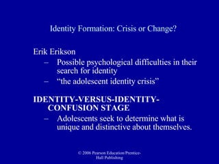 Identity Formation: Crisis or Change? Erik Erikson  Possible psychological difficulties in their search for identity  “ the adolescent identity crisis” IDENTITY-VERSUS-IDENTITY-CONFUSION STAGE Adolescents seek to determine what is unique and distinctive about themselves.  