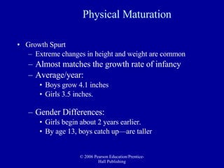 Physical Maturation Growth Spurt Extreme changes in height and weight are common  Almost matches the growth rate of infancy Average/year: Boys grow 4.1 inches  Girls 3.5 inches. Gender Differences: Girls begin about 2 years earlier. By age 13, boys catch up—are taller 