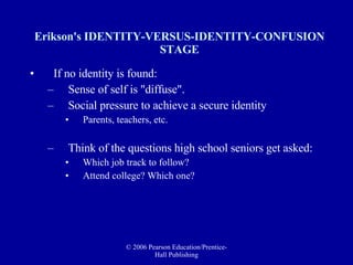 Erikson's IDENTITY-VERSUS-IDENTITY-CONFUSION STAGE If no identity is found: Sense of self is "diffuse".  Social pressure to achieve a secure identity Parents, teachers, etc. Think of the questions high school seniors get asked: Which job track to follow? Attend college? Which one? 