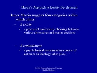 Marcia’s Approach to Identity Development James Marcia suggests four categories within which either:  A crisis   a process of consciously choosing between various alternatives and makes decisions  A commitment   a psychological investment in a course of action or an ideology takes place.  