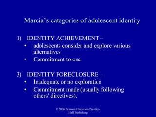 Marcia’s categories of adolescent identity IDENTITY ACHIEVEMENT –  adolescents consider and explore various alternatives  Commitment to one IDENTITY FORECLOSURE –  Inadequate or no exploration Commitment made (usually following others' directives).  