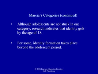 Marcia’s Categories (continued) Although adolescents are not stuck in one category, research indicates that identity gels by the age of 18.  For some, identity formation takes place beyond the adolescent period. 
