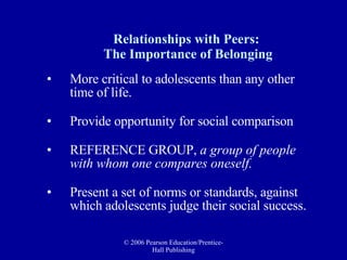 Relationships with Peers:  The Importance of Belonging More critical to adolescents than any other time of life.  Provide opportunity for social comparison  REFERENCE GROUP,  a group of people with whom one compares oneself.   Present a set of norms or standards, against which adolescents judge their social success.  