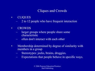 Cliques and Crowds CLIQUES   2 to 12 people who have frequent interaction CROWDS   larger groups where people share some characteristic  often don't interact with each other Membership determined by degree of similarity with members in a group Stereotypes: jocks, brains, druggies. Expectations that people behave in specific ways.  