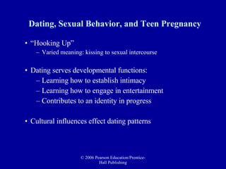 Dating, Sexual Behavior, and Teen Pregnancy “Hooking Up” Varied meaning: kissing to sexual intercourse Dating serves developmental functions: Learning how to establish intimacy Learning how to engage in entertainment Contributes to an identity in progress Cultural influences effect dating patterns 