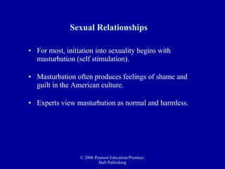 Sexual Relationships For most, initiation into sexuality begins with masturbation (self stimulation). Masturbation often produces feelings of shame and guilt in the American culture.  Experts view masturbation as normal and harmless. 