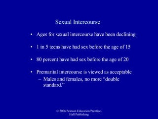 Sexual Intercourse Ages for sexual intercourse have been declining 1 in 5 teens have had sex before the age of 15 80 percent have had sex before the age of 20 Premarital intercourse is viewed as acceptable  Males and females, no more “double standard.” 
