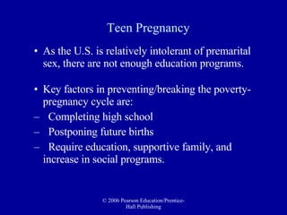 Teen Pregnancy As the U.S. is relatively intolerant of premarital sex, there are not enough education programs. Key factors in preventing/breaking the poverty-pregnancy cycle are: Completing high school Postponing future births Require education, supportive family, and  increase in social programs. 