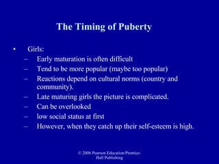 The Timing of Puberty Girls: Early maturation is often difficult Tend to be more popular (maybe too popular)  Reactions depend on cultural norms (country and community). Late maturing girls the picture is complicated.  Can be overlooked  low social status at first However, when they catch up their self-esteem is high. 