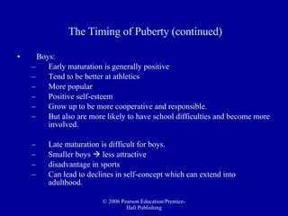 The Timing of Puberty (continued) Boys: Early maturation is generally positive  Tend to be better at athletics More popular Positive self-esteem Grow up to be more cooperative and responsible.  But also are more likely to have school difficulties and become more involved. Late maturation is difficult for boys.  Smaller boys    less attractive  disadvantage in sports Can lead to declines in self-concept which can extend into adulthood. 