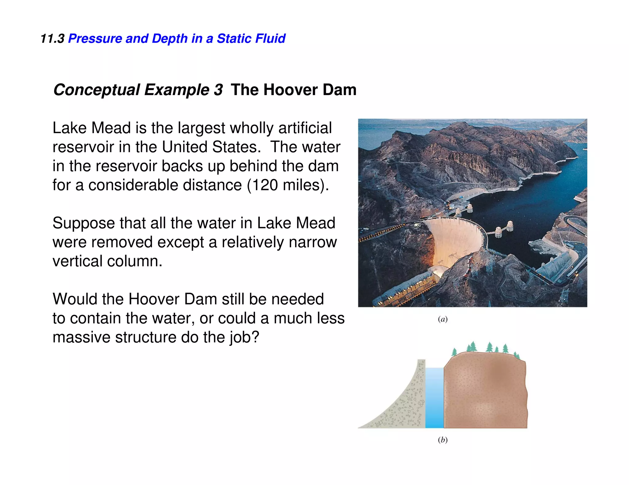 11.3 Pressure and Depth in a Static Fluid



  Conceptual Example 3 The Hoover Dam

  Lake Mead is the largest wholly artificial
  reservoir in the United States. The water
  in the reservoir backs up behind the dam
  for a considerable distance (120 miles).

  Suppose that all the water in Lake Mead
  were removed except a relatively narrow
  vertical column.

  Would the Hoover Dam still be needed
  to contain the water, or could a much less
  massive structure do the job?
 