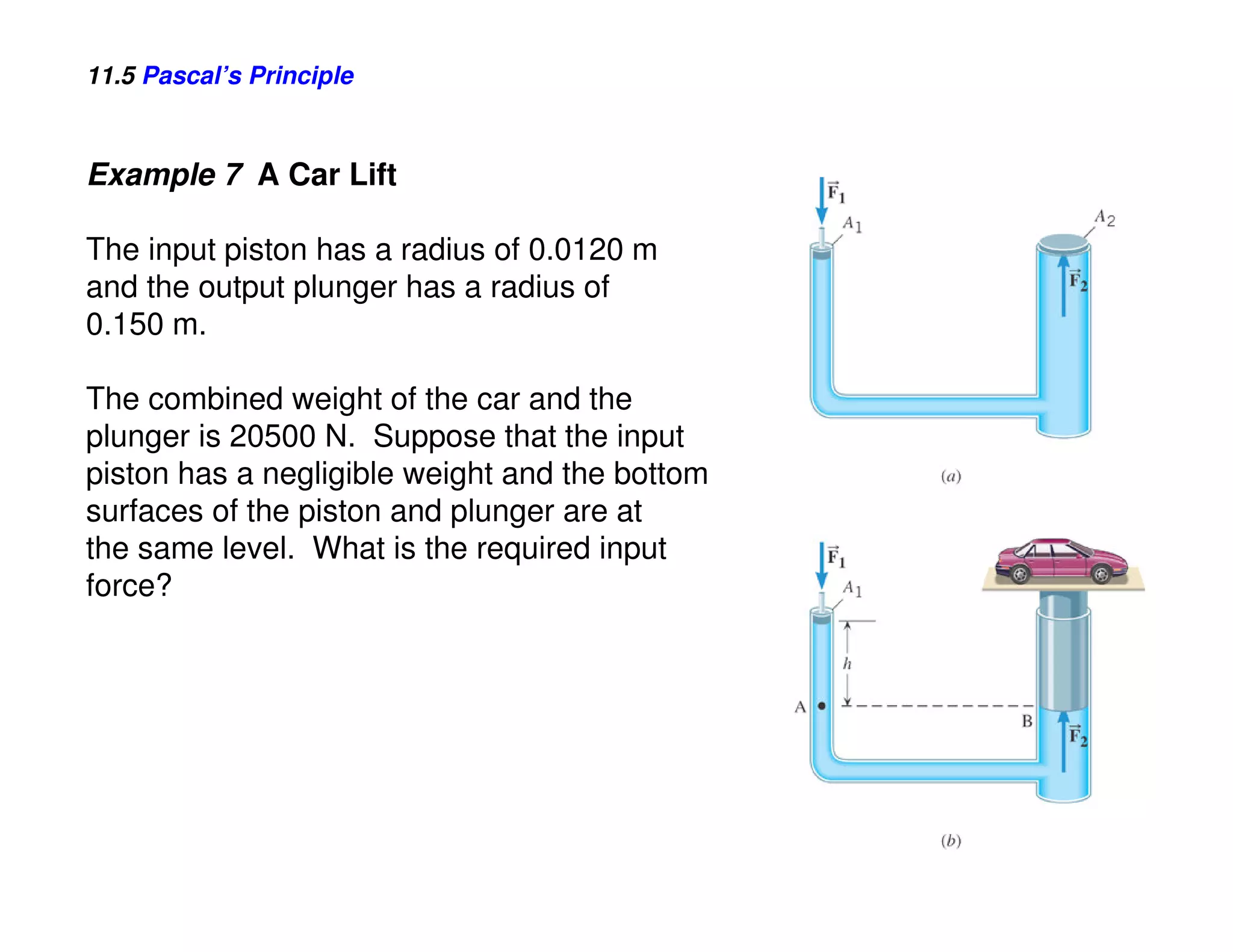11.5 Pascal’s Principle



Example 7 A Car Lift

The input piston has a radius of 0.0120 m
and the output plunger has a radius of
0.150 m.

The combined weight of the car and the
plunger is 20500 N. Suppose that the input
piston has a negligible weight and the bottom
surfaces of the piston and plunger are at
the same level. What is the required input
force?
 
