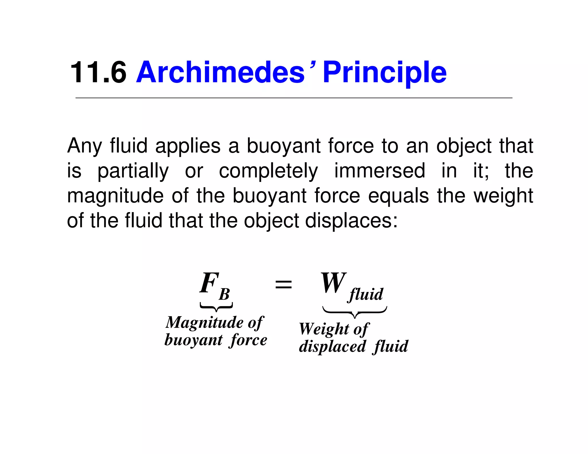 11.6 Archimedes’ Principle

Any fluid applies a buoyant force to an object that
is partially or completely immersed in it; the
magnitude of the buoyant force equals the weight
of the fluid that the object displaces:


              FB
              {           = W fluid
                            13
                             2
          Magnitude of     Weight of
          buoyant force    displaced fluid
 