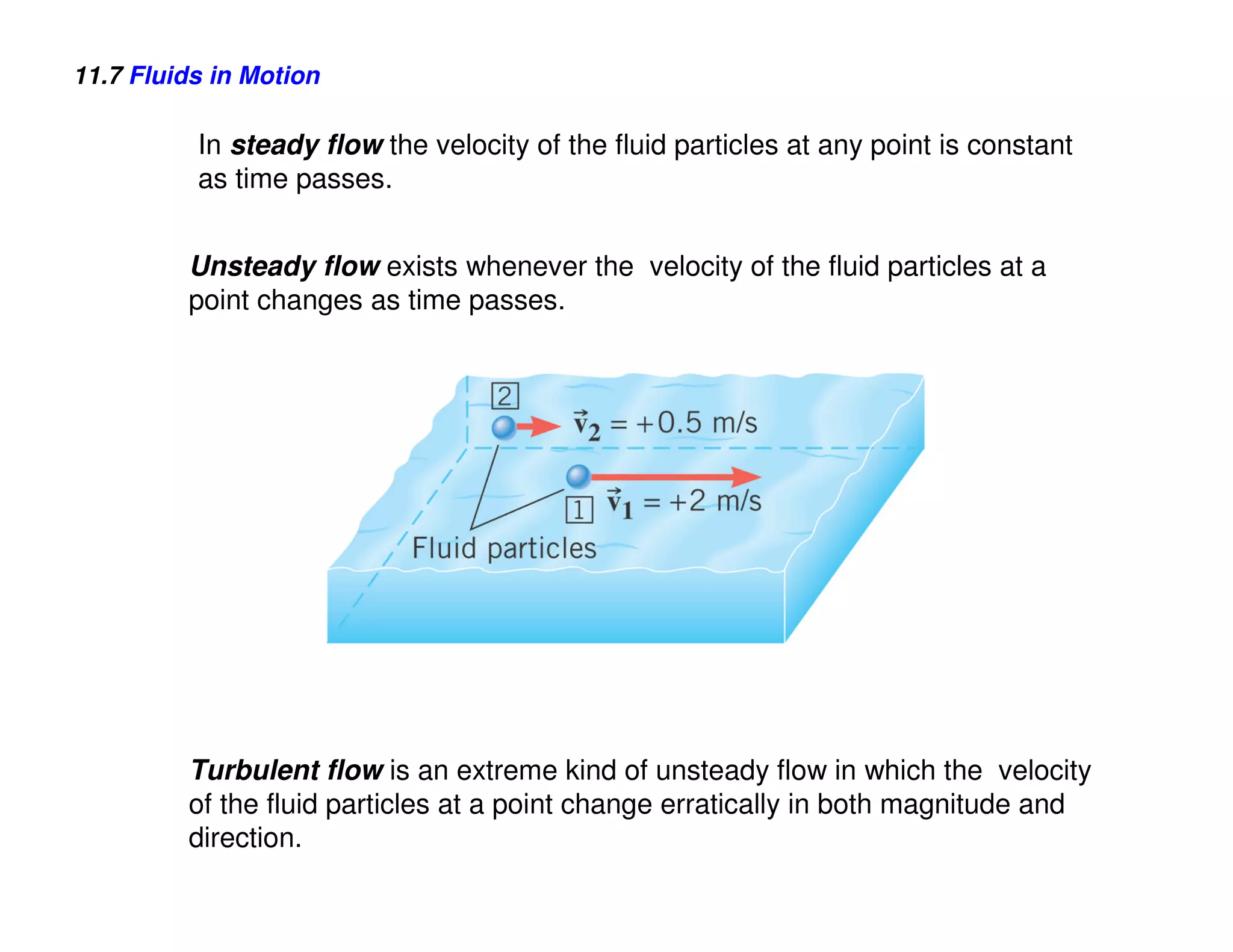 11.7 Fluids in Motion

          In steady flow the velocity of the fluid particles at any point is constant
          as time passes.


         Unsteady flow exists whenever the velocity of the fluid particles at a
         point changes as time passes.




         Turbulent flow is an extreme kind of unsteady flow in which the velocity
         of the fluid particles at a point change erratically in both magnitude and
         direction.
 