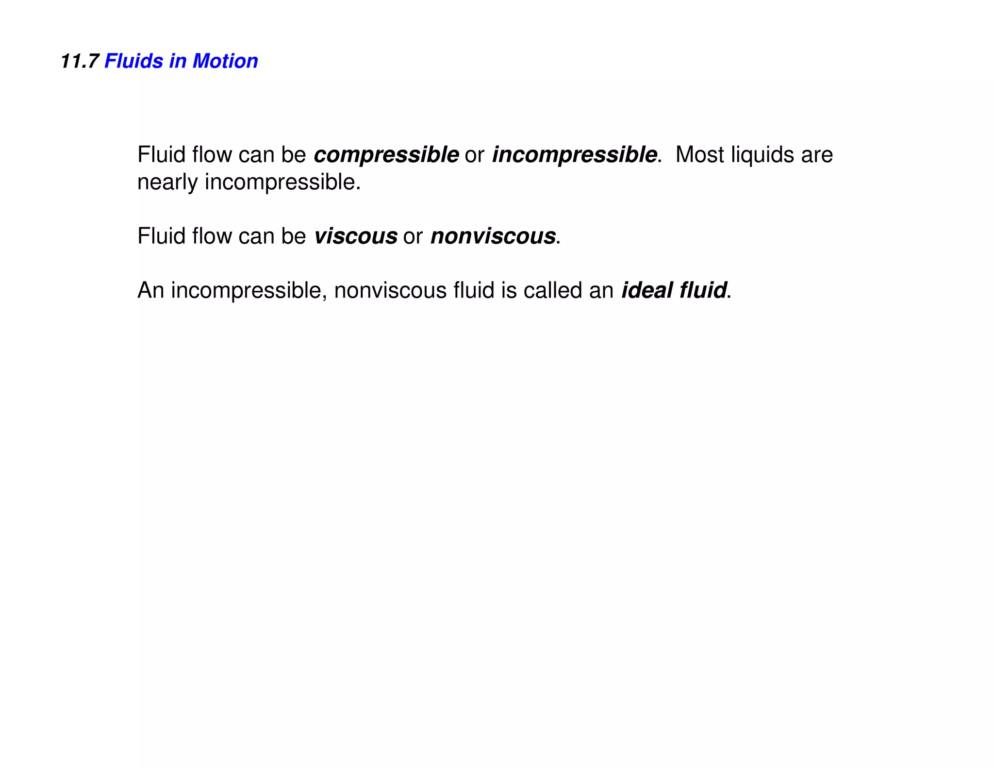 11.7 Fluids in Motion



        Fluid flow can be compressible or incompressible. Most liquids are
        nearly incompressible.

        Fluid flow can be viscous or nonviscous.

        An incompressible, nonviscous fluid is called an ideal fluid.
 