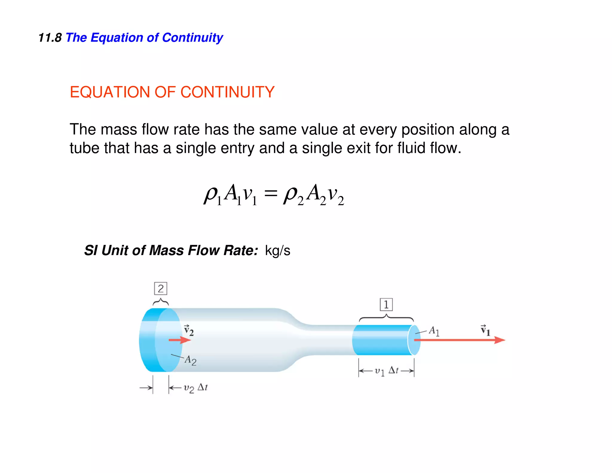11.8 The Equation of Continuity



     EQUATION OF CONTINUITY

     The mass flow rate has the same value at every position along a
     tube that has a single entry and a single exit for fluid flow.

                           ρ1 A1v1 = ρ 2 A2 v2

       SI Unit of Mass Flow Rate: kg/s
 