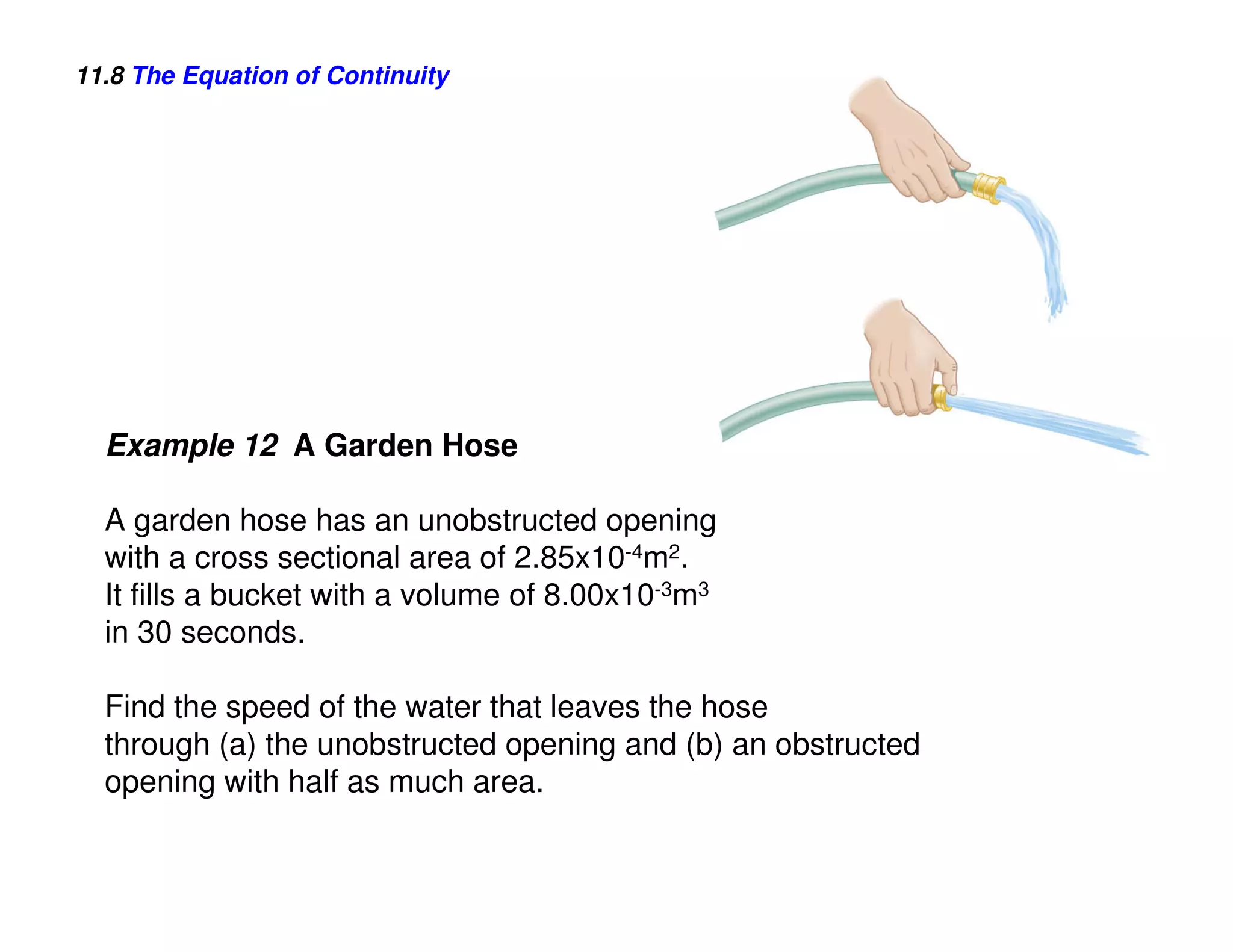 11.8 The Equation of Continuity




  Example 12 A Garden Hose

  A garden hose has an unobstructed opening
  with a cross sectional area of 2.85x10-4m2.
  It fills a bucket with a volume of 8.00x10-3m3
  in 30 seconds.

  Find the speed of the water that leaves the hose
  through (a) the unobstructed opening and (b) an obstructed
  opening with half as much area.
 