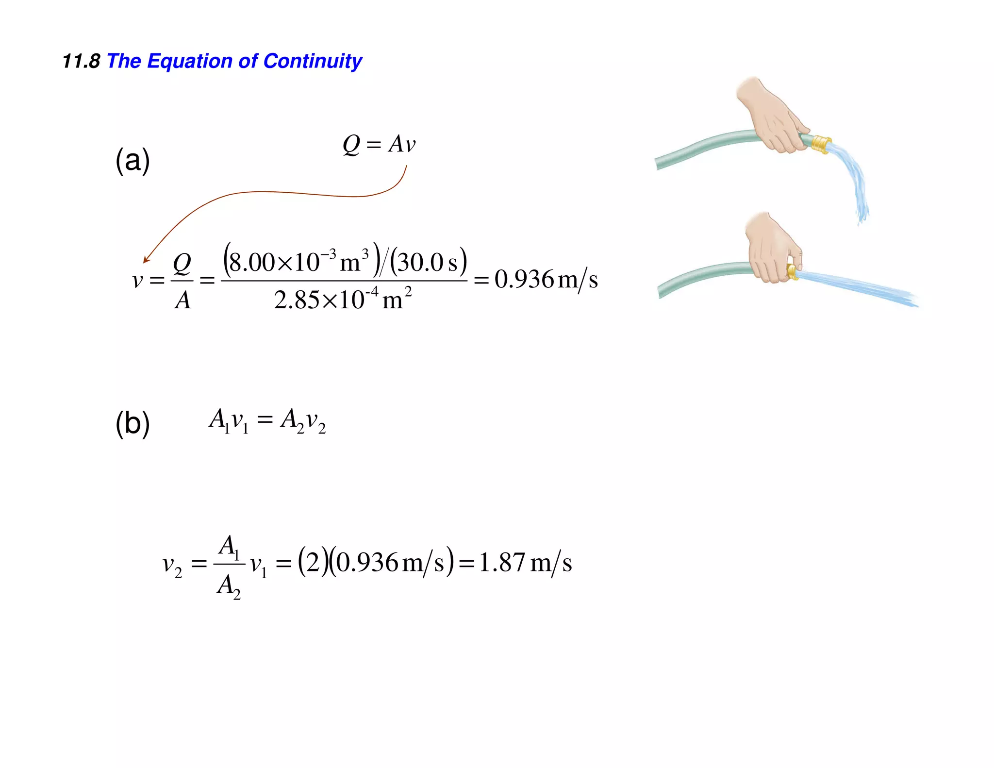 11.8 The Equation of Continuity



                                 Q = Av
     (a)


                   (               )
         Q 8.00 ×10 −3 m 3 (30.0 s )
       v= =                          = 0.936 m s
                         -4  2
         A     2.85 ×10 m



     (b)          A1v1 = A2 v2



                  A1
           v2 =      v1 = (2 )(0.936 m s ) = 1.87 m s
                  A2
 