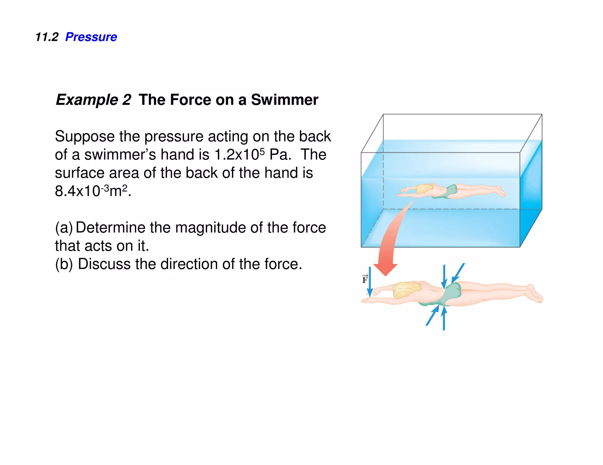 11.2 Pressure




   Example 2 The Force on a Swimmer

   Suppose the pressure acting on the back
   of a swimmer’s hand is 1.2x105 Pa. The
   surface area of the back of the hand is
   8.4x10-3m2.

   (a) Determine the magnitude of the force
   that acts on it.
   (b) Discuss the direction of the force.
 