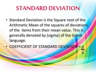 • Standard Deviation is the Square root of the
Arithmetic Mean of the squares of deviations
of the items from their mean value. This is
generally denoted by (sigma) of the Greek
language.
• COEFFICIENT OF STANDARD DEVIATION = σ
X
 