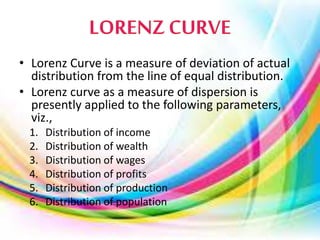 • Lorenz Curve is a measure of deviation of actual
distribution from the line of equal distribution.
• Lorenz curve as a measure of dispersion is
presently applied to the following parameters,
viz.,
1. Distribution of income
2. Distribution of wealth
3. Distribution of wages
4. Distribution of profits
5. Distribution of production
6. Distribution of population
 