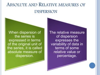 ABSOLUTE AND RELATIVE MEASURES OF
DISPERSION
When dispersion of
the series is
expressed in terms
of the original unit of
the series, it is called
absolute measure of
dispersion.
The relative measure
of dispersion
expresses the
variability of data in
terms of some
relative value or
percentage.
 