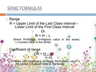  Range
R = Upper Limit of the Last Class Interval –
Lower Limit of the First Class Interval
Or
R = H – L
Where R=Range; H=Highest value in the series;
L=Lowest value in the series
 Coefficient of range
CR = H – L
H + L
Where CR=Coefficient of range; H=Highest value in
the series; L=Lowest value in the series
 