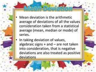 • Mean deviation is the arithmetic
average of deviations of all the values
consideration taken from a statistical
average (mean, median or mode) of
series.
• In taking deviation of values,
algebraic signs + and – are not taken
into consideration, that is negative
deviations are also treated as positive
deviations
 