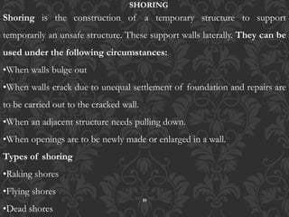 10
Shoring is the construction of a temporary structure to support
temporarily an unsafe structure. These support walls laterally. They can be
used under the following circumstances:
•When walls bulge out
•When walls crack due to unequal settlement of foundation and repairs are
to be carried out to the cracked wall.
•When an adjacent structure needs pulling down.
•When openings are to be newly made or enlarged in a wall.
Types of shoring
•Raking shores
•Flying shores
•Dead shores
SHORING
 