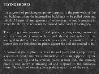 13
FLYING SHORES
It is a system of providing temporary supports to the party walls of the
two buildings where the intermediate building is to be pulled down and
rebuilt. All types of arrangements of supporting the unsafe structure in
which the shores do not reach the ground come under this category.
They flying shore consists of wall plates, needles, cleats, horizontal
struts (commonly known as horizontal shores) and inclined struts
arranged in different forms which varies with the situation. In this
system also the wall plates are placed against the wall and secured to it.
A horizontal strut is placed between the wall plates and is supported by
a system of needle and cleats. The inclined struts are supported by the
needle at their top and by straining pieces at their feet. The straining
piece is also known as straining sill and is spiked to the horizontal
shore. The width of straining piece is the same as that of the strut.
 