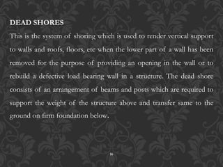 16
DEAD SHORES
This is the system of shoring which is used to render vertical support
to walls and roofs, floors, etc when the lower part of a wall has been
removed for the purpose of providing an opening in the wall or to
rebuild a defective load bearing wall in a structure. The dead shore
consists of an arrangement of beams and posts which are required to
support the weight of the structure above and transfer same to the
ground on firm foundation below.
 