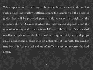 18
When opening in the wall are to be made, holes are cut in the wall at
such a height as to allow sufficient space for insertion of the beam or
girder that will be provided permanently to carry the weight of the
structure above. Distance at which the holes are cut depends upon the
type of masonry and it varies from 1.2m to 1.8m centre. Beams called
needles are placed in the holes and are supported by vertical props
called dead shores at their ends on either side of the wall. The needles
may be of timber or steel and are of sufficient section to carry the load
above.
 