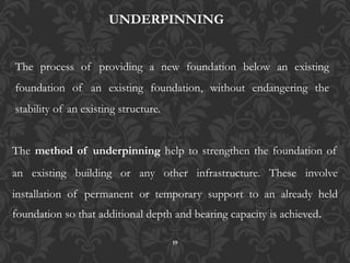 19
The method of underpinning help to strengthen the foundation of
an existing building or any other infrastructure. These involve
installation of permanent or temporary support to an already held
foundation so that additional depth and bearing capacity is achieved.
UNDERPINNING
The process of providing a new foundation below an existing
foundation of an existing foundation, without endangering the
stability of an existing structure.
 