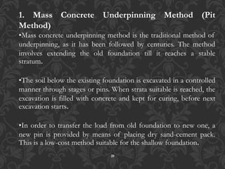 20
1. Mass Concrete Underpinning Method (Pit
Method)
•Mass concrete underpinning method is the traditional method of
underpinning, as it has been followed by centuries. The method
involves extending the old foundation till it reaches a stable
stratum.
•The soil below the existing foundation is excavated in a controlled
manner through stages or pins. When strata suitable is reached, the
excavation is filled with concrete and kept for curing, before next
excavation starts.
•In order to transfer the load from old foundation to new one, a
new pin is provided by means of placing dry sand-cement pack.
This is a low-cost method suitable for the shallow foundation.
 