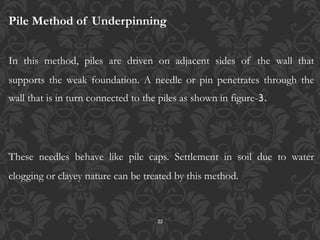22
Pile Method of Underpinning
In this method, piles are driven on adjacent sides of the wall that
supports the weak foundation. A needle or pin penetrates through the
wall that is in turn connected to the piles as shown in figure-3.
These needles behave like pile caps. Settlement in soil due to water
clogging or clayey nature can be treated by this method.
 