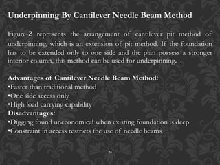 24
Underpinning By Cantilever Needle Beam Method
Figure-2 represents the arrangement of cantilever pit method of
underpinning, which is an extension of pit method. If the foundation
has to be extended only to one side and the plan possess a stronger
interior column, this method can be used for underpinning.
Advantages of Cantilever Needle Beam Method:
•Faster than traditional method
•One side access only
•High load carrying capability
Disadvantages:
•Digging found uneconomical when existing foundation is deep
•Constraint in access restricts the use of needle beams
 