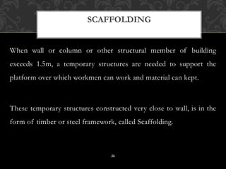 When wall or column or other structural member of building
exceeds 1.5m, a temporary structures are needed to support the
platform over which workmen can work and material can kept.
These temporary structures constructed very close to wall, is in the
form of timber or steel framework, called Scaffolding.
SCAFFOLDING
26
 