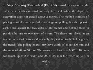 3
1. Stay bracing. This method (Fig. 2.31) is used for supporting the
sides or a bench excavated in fairly firm soil, when the depth of
excavation does not exceed about 2 metres. The method consists of
placing vertical sheets (called sheathing) or polling boards opposite
each other against the two walls of the trench and holding them in
position by one or two rows of struts. The sheets are placed at an
interval of 2 to 4 metres and generally, they extend to the full height of
the trench. The polling boards may have width of about 200 mm and
thickness of 44 to 50 mm. The struts may have size 1OO x 100 mm
for trench up to 2 m width and 200 x 200 mm for trench up to 4 m
width.
 
