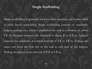 30
Single Scaffolding
Single scaffolding is generally used for brick masonry and is also called
as brick layer’s scaffolding. Single scaffolding consists of standards,
ledgers, putlogs etc., which is parallel to the wall at a distance of about
1.2 m. Distance between the standards is about 2 to 2.5 m. Ledgers
connect the standards at vertical interval of 1.2 to 1.5 m. Putlogs are
taken out from the hole left in the wall to one end of the ledgers.
Putlogs are placed at an interval of 1.2 to 1.5 m.
 